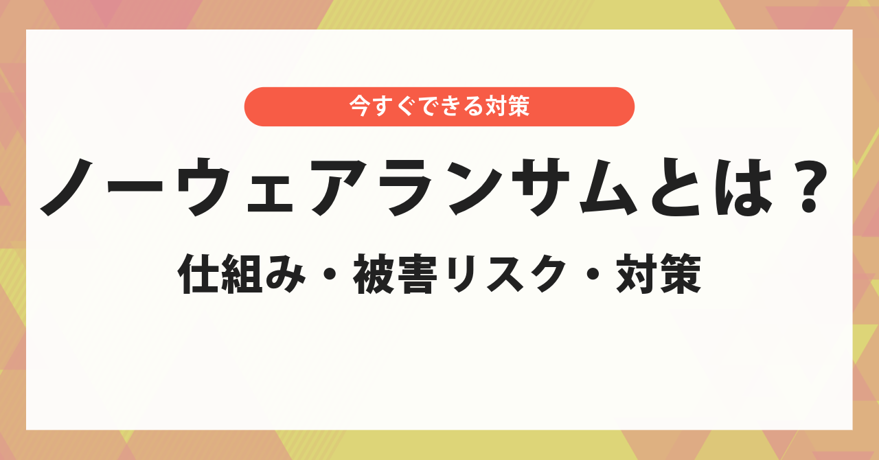 ノーウェアランサムとは?しくみ・被害リスク・今すぐできる対策を解説